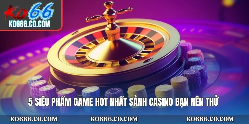 5 siêu phẩm game hot nhất sảnh casino bạn nên thử